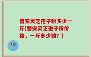 磐安灵芝孢子粉多少一斤(磐安灵芝孢子粉价格，一斤多少钱？)