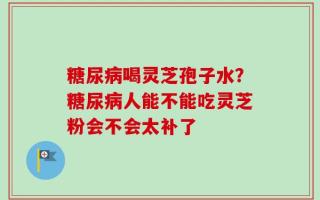 糖尿病喝灵芝孢子水？糖尿病人能不能吃灵芝粉会不会太补了