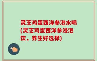 灵芝鸡蛋西洋参泡水喝(灵芝鸡蛋西洋参浸泡饮，养生好选择)
