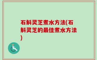 石斛灵芝煮水方法(石斛灵芝的最佳煮水方法)