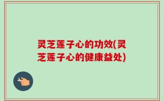 灵芝莲子心的功效(灵芝莲子心的健康益处)
