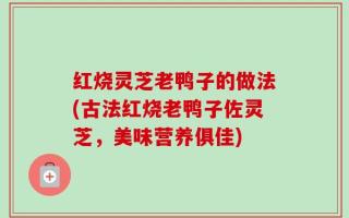 红烧灵芝老鸭子的做法(古法红烧老鸭子佐灵芝，美味营养俱佳)