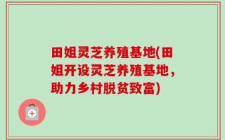 田姐灵芝养殖基地(田姐开设灵芝养殖基地，助力乡村脱贫致富)