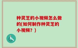 种灵芝的小视频怎么做的(如何制作种灵芝的小视频？)
