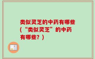 类似灵芝的中药有哪些(“类似灵芝”的中药有哪些？)