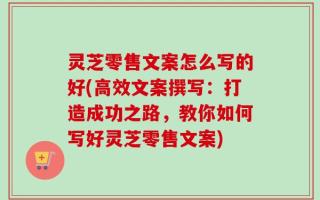 灵芝零售文案怎么写的好(高效文案撰写：打造成功之路，教你如何写好灵芝零售文案)