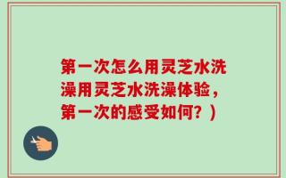第一次怎么用灵芝水洗澡用灵芝水洗澡体验，第一次的感受如何？)