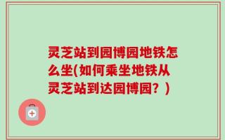 灵芝站到园博园地铁怎么坐(如何乘坐地铁从灵芝站到达园博园？)