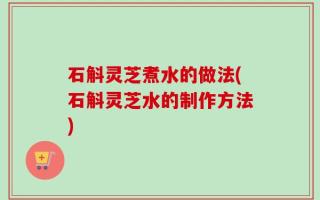 石斛灵芝煮水的做法(石斛灵芝水的制作方法)