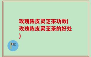 玫瑰陈皮灵芝茶功效(玫瑰陈皮灵芝茶的好处)