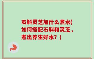 石斛灵芝加什么煮水(如何搭配石斛和灵芝，煮出养生好水？)