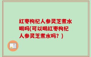 红枣枸杞人参灵芝煮水喝吗(可以喝红枣枸杞人参灵芝煮水吗？)