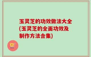 玉灵芝的功效做法大全(玉灵芝的全面功效及制作方法合集)