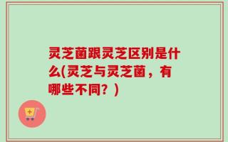 灵芝菌跟灵芝区别是什么(灵芝与灵芝菌，有哪些不同？)