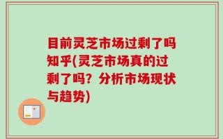 目前灵芝市场过剩了吗知乎(灵芝市场真的过剩了吗？分析市场现状与趋势)