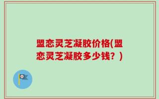 盟恋灵芝凝胶价格(盟恋灵芝凝胶多少钱？)