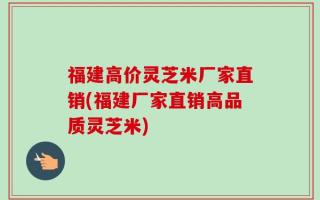 福建高价灵芝米厂家直销(福建厂家直销高品质灵芝米)