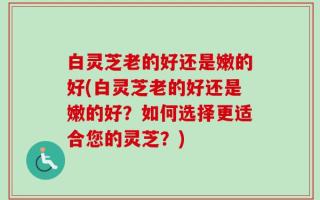 白灵芝老的好还是嫩的好(白灵芝老的好还是嫩的好？如何选择更适合您的灵芝？)