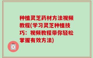种植灵芝药材方法视频教程(学习灵芝种植技巧：视频教程带你轻松掌握有效方法)