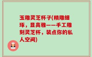 玉雕灵芝杯子(精雕细琢，显高雅——手工雕刻灵芝杯，装点你的私人空间)