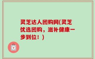 灵芝达人团购网(灵芝优选团购，滋补健康一步到位！)