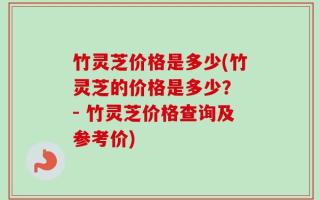 竹灵芝价格是多少(竹灵芝的价格是多少？ - 竹灵芝价格查询及参考价)