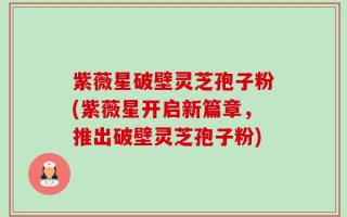 紫薇星破壁灵芝孢子粉(紫薇星开启新篇章，推出破壁灵芝孢子粉)