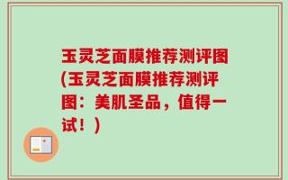 玉灵芝面膜推荐测评图(玉灵芝面膜推荐测评图：美肌圣品，值得一试！)
