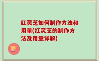 红灵芝如何制作方法和用量(红灵芝的制作方法及用量详解)