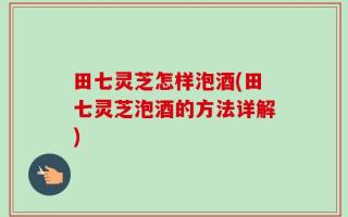 田七灵芝怎样泡酒(田七灵芝泡酒的方法详解)