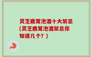 灵芝鹿茸泡酒十大禁忌(灵芝鹿茸泡酒禁忌你知道几个？)