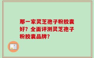 那一家灵芝孢子粉胶囊好？全面评测灵芝孢子粉胶囊品牌？