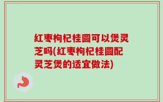 红枣枸杞桂圆可以煲灵芝吗(红枣枸杞桂圆配灵芝煲的适宜做法)