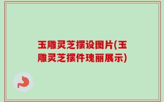 玉雕灵芝摆设图片(玉雕灵芝摆件瑰丽展示)