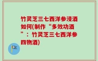 竹灵芝三七西洋参浸酒如何(制作“多效功酒”：竹灵芝三七西洋参四物酒)