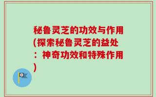 秘鲁灵芝的功效与作用(探索秘鲁灵芝的益处：神奇功效和特殊作用)