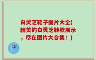 白灵芝鞋子图片大全(精美的白灵芝鞋款展示，尽在图片大合集！)