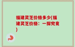 福建灵芝价格多少(福建灵芝价格：一探究竟)