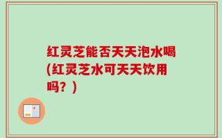 红灵芝能否天天泡水喝(红灵芝水可天天饮用吗？)