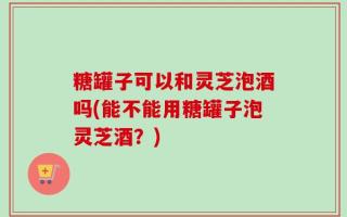 糖罐子可以和灵芝泡酒吗(能不能用糖罐子泡灵芝酒？)