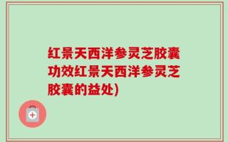 红景天西洋参灵芝胶囊功效红景天西洋参灵芝胶囊的益处)