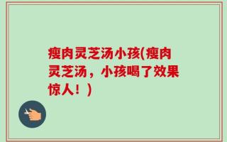瘦肉灵芝汤小孩(瘦肉灵芝汤，小孩喝了效果惊人！)