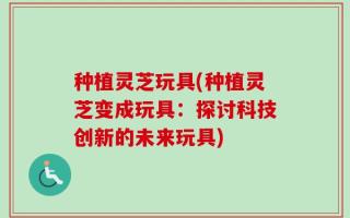 种植灵芝玩具(种植灵芝变成玩具：探讨科技创新的未来玩具)