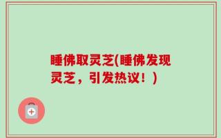 睡佛取灵芝(睡佛发现灵芝，引发热议！)