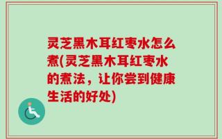 灵芝黑木耳红枣水怎么煮(灵芝黑木耳红枣水的煮法，让你尝到健康生活的好处)