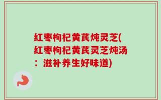 红枣枸杞黄芪炖灵芝(红枣枸杞黄芪灵芝炖汤：滋补养生好味道)