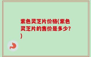 紫色灵芝片价格(紫色灵芝片的售价是多少？)