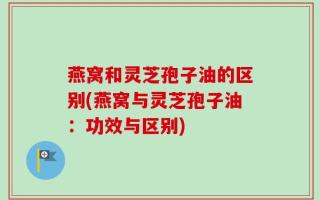 燕窝和灵芝孢子油的区别(燕窝与灵芝孢子油：功效与区别)