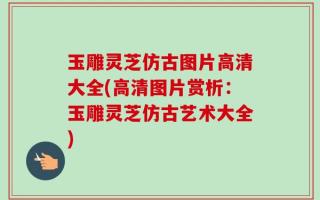 玉雕灵芝仿古图片高清大全(高清图片赏析：玉雕灵芝仿古艺术大全)