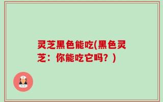 灵芝黑色能吃(黑色灵芝：你能吃它吗？)